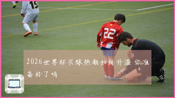 2026世界杯买球热潮如何升温 你准备好了吗
