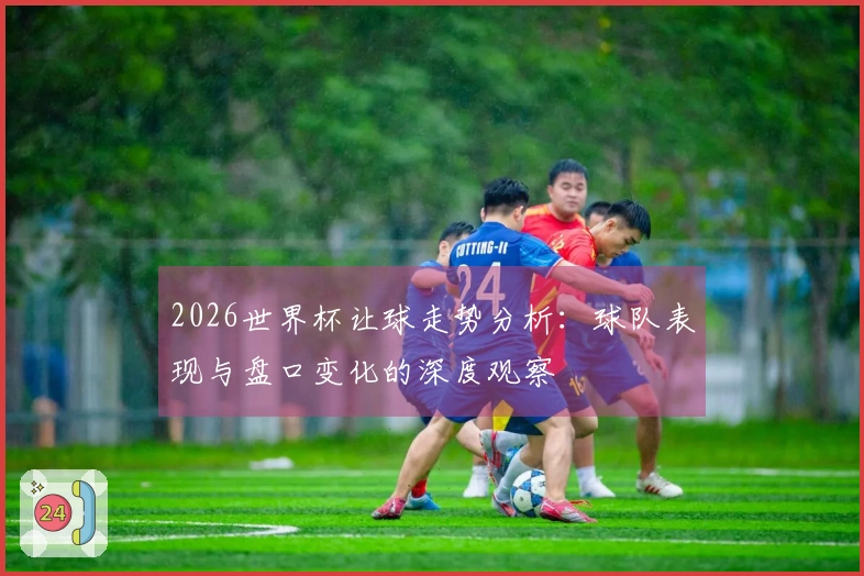 2026世界杯让球走势分析：球队表现与盘口变化的深度观察